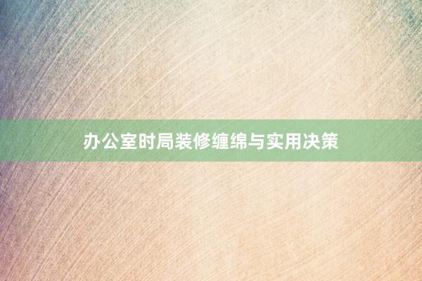 办公室时局装修缠绵与实用决策